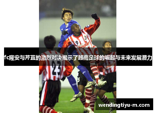 fc隆安与芹苴的激烈对决揭示了越南足球的崛起与未来发展潜力